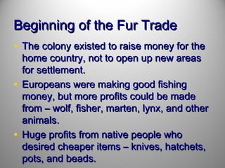 Beginning of the Fur Trade
• The colony existed to raise money for the

home country, not to open up new areas
for settlement.
• Europeans were making good fishing
money, but more profits could be made
from – wolf, fisher, marten, lynx, and other
animals.
• Huge profits from native people who
desired cheaper items – knives, hatchets,
pots, and beads.

 