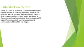 Introduction to film
Arrival of a train at la ciotat is a film constructed by the
lumiere brothers in 1896 which was very unique at the
time as it was the first ever documentary film made. In
those times the audiences could barely see photos of
themselves and only had paintings. So when this short 55
second film was made, it came as a surprise and
audiences almost thought it was magic.
 