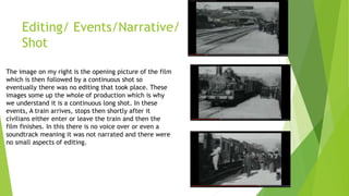 Editing/ Events/Narrative/
Shot
The image on my right is the opening picture of the film
which is then followed by a continuous shot so
eventually there was no editing that took place. These
images some up the whole of production which is why
we understand it is a continuous long shot. In these
events, A train arrives, stops then shortly after it
civilians either enter or leave the train and then the
film finishes. In this there is no voice over or even a
soundtrack meaning it was not narrated and there were
no small aspects of editing.
 