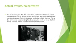 Actual events/no narrative
 You could clearly see that this is a real life production with actual people
performing the role of getting on or of a real train. The story lacked a clear
narrative structure. There is not a clear beginning, middle and end. This is
due to them not understanding how to construct a movie as it was the first
movie, and they did not have a clue on how to edit scenes.
 