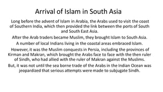 Arrival of Islam in South Asia
Long before the advent of Islam in Arabia, the Arabs used to visit the coast
of Southern India, which then provided the link between the ports of South
and South East Asia.
After the Arab traders became Muslim, they brought Islam to South Asia.
A number of local Indians living in the coastal areas embraced Islam.
However, it was the Muslim conquests in Persia, including the provinces of
Kirman and Makran, which brought the Arabs face to face with the then ruler
of Sindh, who had allied with the ruler of Makran against the Muslims.
But, it was not until the sea borne trade of the Arabs in the Indian Ocean was
jeopardized that serious attempts were made to subjugate Sindh.
 