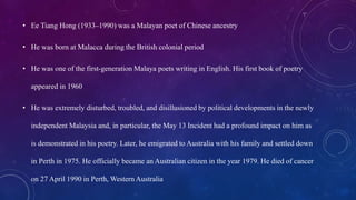 • Ee Tiang Hong (1933–1990) was a Malayan poet of Chinese ancestry
• He was born at Malacca during the British colonial period
• He was one of the first-generation Malaya poets writing in English. His first book of poetry
appeared in 1960
• He was extremely disturbed, troubled, and disillusioned by political developments in the newly
independent Malaysia and, in particular, the May 13 Incident had a profound impact on him as
is demonstrated in his poetry. Later, he emigrated to Australia with his family and settled down
in Perth in 1975. He officially became an Australian citizen in the year 1979. He died of cancer
on 27 April 1990 in Perth, Western Australia
 