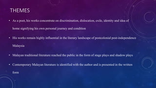 THEMES
• As a poet, his works concentrate on discrimination, dislocation, exile, identity and idea of
home signifying his own personal journey and condition
• His works remain highly influential in the literary landscape of postcolonial post-independence
Malaysia
• Malayan traditional literature reached the public in the form of stage plays and shadow plays
• Contemporary Malayan literature is identified with the author and is presented in the written
form
 