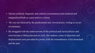 • Various political, linguistic and cultural circumstances had rendered and
marginalized both as a poet and as a citizen
• He was not silenced by the predicament and viewed poetry writing as an act
of resistance
• He struggled with the undercurrents of the political and racial policies and
soon became a Malaysian poet in exile. His sadness, sense of dejection and
displacement soon pervaded his poetry with the remembrance of his homeland
and the past
 