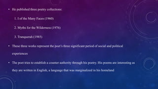 • He published three poetry collections:
1. I of the Many Faces (1960)
2. Myths for the Wilderness (1976)
3. Tranquerah (1985)
• These three works represent the poet’s three significant period of social and political
experiences
• The poet tries to establish a counter authority through his poetry. His poems are interesting as
they are written in English, a language that was marginalized in his homeland
 