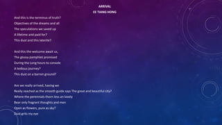 ARRIVAL
EE TIANG HONG
And this is the terminus of truth?
Objectives of the dreams and all
The speculations we saved up
A lifetime and paid for?
This dust and this laterite?
And this the welcome await us,
The glossy pamphlet promised
During the Long hours to console
A tedious journey?
This dust on a barren ground?
Are we really arrived, having we
Really reached as the smooth guide says The great and beautiful city?
Where the perennials thorn less an lovely
Bear only fragrant thoughts and men
Open as flowers, pure as sky?
Dust grits my eye
 