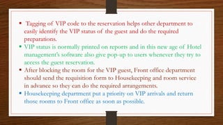  Tagging of VIP code to the reservation helps other department to
easily identify the VIP status of the guest and do the required
preparations.
 VIP status is normally printed on reports and in this new age of Hotel
management’s software also give pop-up to users whenever they try to
access the guest reservation.
 After blocking the room for the VIP guest, Front office department
should send the requisition form to Housekeeping and room service
in advance so they can do the required arrangements.
 Housekeeping department put a priority on VIP arrivals and return
those rooms to Front office as soon as possible.
 