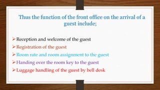 Thus the function of the front office on the arrival of a
guest include;
Reception and welcome of the guest
Registration of the guest
Room rate and room assignment to the guest
Handing over the room key to the guest
Luggage handling of the guest by bell desk
 