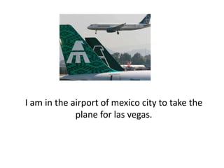I am in the airport of mexico city to take the plane for lasvegas. 
