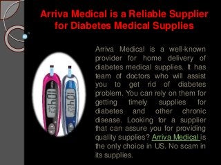 Arriva Medical is a Reliable Supplier
for Diabetes Medical Supplies
Arriva Medical is a well-known
provider for home delivery of
diabetes medical supplies. It has
team of doctors who will assist
you to get rid of diabetes
problem. You can rely on them for
getting timely supplies for
diabetes and other chronic
disease. Looking for a supplier
that can assure you for providing
quality supplies? Arriva Medical is
the only choice in US. No scam in
its supplies.
 