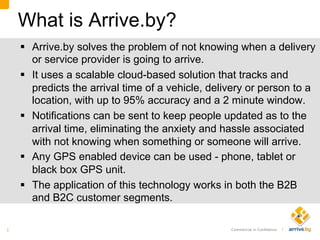 Commercial in Conﬁdence |	
  
What is Arrive.by?
§  Arrive.by solves the problem of not knowing when a delivery
or service provider is going to arrive.
§  It uses a scalable cloud-based solution that tracks and
predicts the arrival time of a vehicle, delivery or person to a
location, with up to 95% accuracy and a 2 minute window.
§  Notifications can be sent to keep people updated as to the
arrival time, eliminating the anxiety and hassle associated
with not knowing when something or someone will arrive.
§  Any GPS enabled device can be used - phone, tablet or
black box GPS unit.
§  The application of this technology works in both the B2B
and B2C customer segments.
1 
 
