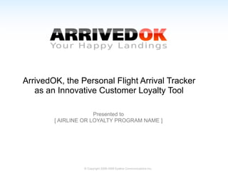 ArrivedOK, the Personal Flight Arrival Tracker
   as an Innovative Customer Loyalty Tool

                      Presented to
        [ AIRLINE OR LOYALTY PROGRAM NAME ]




                 © Copyright 2008-2009 Eyeline Communications Inc.
 