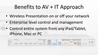Benefits to AV + IT Approach
• Wireless Presentation on or off your network
• Enterprise level control and management
• Control entire system from any iPad/Tablet,
iPhone, Mac or PC
 