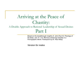 Arriving at the Peace of Chastity: A Doable Approach to Rational  Leadership of Sexual Desires Part I Based on the breakthrough insights of  John Paul II’s Theology of the Body  and  Fr. T.G. Morrow,s Achieving Chastity in a Pornographic World. Powerpoint by Dr. Raul Nidoy  Version for males 