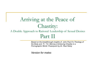 Arriving at the Peace of Chastity: A Doable Approach to Rational  Leadership of Sexual Desires Part II Based on the breakthrough insights of  John Paul II’s Theology of the Body and  Fr. T.G. Morrow,s Achieving Chastity in a Pornographic World. Powerpoint by Dr. Raul Nidoy  Version for males 