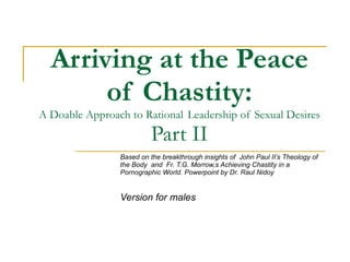 Arriving at the Peace of Chastity: A Doable Approach to Rational  Leadership of Sexual Desires Part II Based on the breakthrough insights of  John Paul II’s Theology of the Body  and  Fr. T.G. Morrow,s Achieving Chastity in a Pornographic World. Powerpoint by Dr. Raul Nidoy  Version for males 