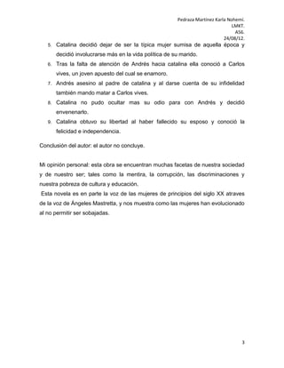 Pedraza Martínez Karla Nohemí.
                                                                                  LMKT.
                                                                                   A56.
                                                                              24/08/12.
   5.   Catalina decidió dejar de ser la típica mujer sumisa de aquella época y
        decidió involucrarse más en la vida política de su marido.
   6.   Tras la falta de atención de Andrés hacia catalina ella conoció a Carlos
        vives, un joven apuesto del cual se enamoro.
   7.   Andrés asesino al padre de catalina y al darse cuenta de su infidelidad
        también mando matar a Carlos vives.
   8.   Catalina no pudo ocultar mas su odio para con Andrés y decidió
        envenenarlo.
   9.   Catalina obtuvo su libertad al haber fallecido su esposo y conoció la
        felicidad e independencia.

Conclusión del autor: el autor no concluye.


Mi opinión personal: esta obra se encuentran muchas facetas de nuestra sociedad
y de nuestro ser; tales como la mentira, la corrupción, las discriminaciones y
nuestra pobreza de cultura y educación.
Esta novela es en parte la voz de las mujeres de principios del siglo XX atraves
de la voz de Ángeles Mastretta, y nos muestra como las mujeres han evolucionado
al no permitir ser sobajadas.




                                                                                     3
 