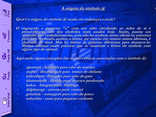 A origem do símbolo @ Qual é a origem do símbolo @ usado em endereços e-mail.?  O engraçado e pequeno "a" com seu rabo circulando ao redor de si é provavelmente um dos símbolos mais usados hoje. Assim, pasme em aprender isso verdadeiramente, pois não há nenhum nome oficial ou universal para isto. A maioria aceitou o termo, até mesmo em muitos outros idiomas, é chamado de sinal. Mas há dúzias de palavras diferentes para descreve-lo. Muitos idiomas usam palavras que se associam a forma do símbolo com algum tipo de animal.  Aqui estão alguns exemplos das muitas exóticas associações com o símbolo @:  ·         apestaart - holandês para rabo do macaco  ·         snabel - dinamarquês para  tronco do elefante  ·         kissanhnta - finlandês para rabo do gato  ·         klammeraffe - alemão para  macaco pendurado  ·         kukac - húngaro para  lombriga  ·         dalphaengi - coreano para  caracol  ·         grisehale - norueguês para rabo do porco  ·         sobachka - russo para pequeno cachorro    