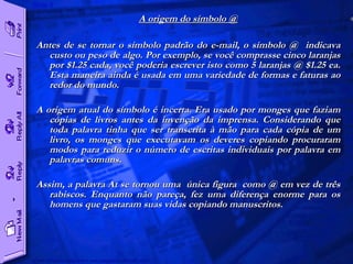 A origem do símbolo @ Antes de se tornar o símbolo padrão do e-mail, o símbolo @  indicava custo ou peso de algo. Por exemplo, se você comprasse cinco laranjas por $1.25 cada, você poderia escrever isto como 5 laranjas @ $1.25 ea. Esta maneira ainda é usada em uma variedade de formas e faturas ao redor do mundo.  A origem atual do símbolo é incerta. Era usado por monges que faziam cópias de livros antes da invenção da imprensa. Considerando que toda palavra tinha que ser transcrita à mão para cada cópia de um livro, os monges que executavam os deveres copiando procuraram modos para reduzir o número de escritas individuais por palavra em palavras comuns.  Assim, a palavra At se tornou uma  única figura  como @ em vez de três rabiscos. Enquanto não pareça, fez uma diferença enorme para os homens que gastaram suas vidas copiando manuscritos.  