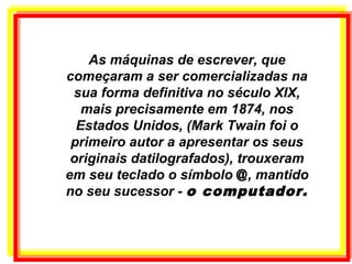 As máquinas de escrever, que
começaram a ser comercializadas na
sua forma definitiva no século XIX,
mais precisamente em 1874, nos
Estados Unidos, (Mark Twain foi o
primeiro autor a apresentar os seus
originais datilografados), trouxeram
em seu teclado o símbolo @, mantido
no seu sucessor - o computador.
 