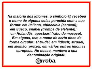 Na maioria dos idiomas, o símbolo @ recebeu
o nome de alguma coisa parecida com a sua
forma: em Italiano, chiocciola (caracol);
em Sueco, snabel (tromba de elefante);
em Holandês, apestaart (rabo de macaco).
Em alguns, tem o nome de certo doce de
forma circular: shtrudel, em iídisch; strudel,
em alemão; pretzel, em vários outros idiomas
europeus. No nosso, manteve a sua
denominação original:
@rroba.
 