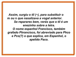 Assim, surgiu o til (~), para substituir o
m ou n que nasalizava a vogal anterior.
Se reparares bem, verás que o til é um
enezinho sobre a letra.
O nome espanhol Francisco, também
grafado Phrancisco, foi abreviado para Phco
e Pco(?) o que explica, em Espanhol, o
apelido Paco.
 