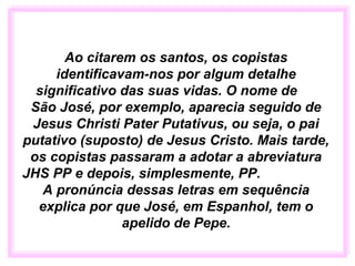Ao citarem os santos, os copistas
identificavam-nos por algum detalhe
significativo das suas vidas. O nome de
São José, por exemplo, aparecia seguido de
Jesus Christi Pater Putativus, ou seja, o pai
putativo (suposto) de Jesus Cristo. Mais tarde,
os copistas passaram a adotar a abreviatura
JHS PP e depois, simplesmente, PP.
A pronúncia dessas letras em sequência
explica por que José, em Espanhol, tem o
apelido de Pepe.
 