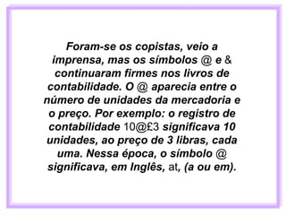 Foram-se os copistas, veio a
imprensa, mas os símbolos @ e &
continuaram firmes nos livros de
contabilidade. O @ aparecia entre o
número de unidades da mercadoria e
o preço. Por exemplo: o registro de
contabilidade 10@£3 significava 10
unidades, ao preço de 3 libras, cada
uma. Nessa época, o símbolo @
significava, em Inglês, at, (a ou em).
 