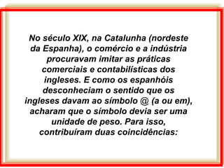 No século XIX, na Catalunha (nordeste
da Espanha), o comércio e a indústria
procuravam imitar as práticas
comerciais e contabilísticas dos
ingleses. E como os espanhóis
desconheciam o sentido que os
ingleses davam ao símbolo @ (a ou em),
acharam que o símbolo devia ser uma
unidade de peso. Para isso,
contribuíram duas coincidências:
 