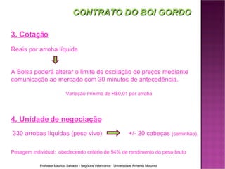 CONTRATO DO BOI GORDO 3. Cotação Reais por arroba líquida A Bolsa poderá alterar o limite de oscilação de preços mediante comunicação ao mercado com 30 minutos de antecedência. Variação mínima de R$0,01 por arroba 4. Unidade de negociação 330 arrobas l íquidas  (peso vivo)   +/- 20 cabeças  (caminhão).  Pesagem individual:  obedecendo critério de 54% de rendimento do peso bruto 