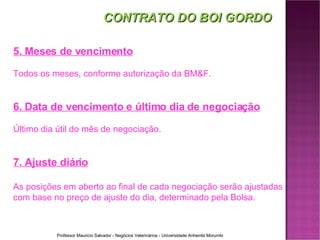 CONTRATO DO BOI GORDO 5. Meses de vencimento Todos os meses, conforme autorização da BM&F. 6. Data de vencimento e último dia de negociação Último dia útil do mês de negociação. 7. Ajuste diário As posições em aberto ao final de cada negociação serão ajustadas com base no preço de ajuste do dia, determinado pela Bolsa. 