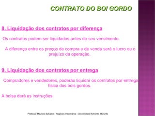 CONTRATO DO BOI GORDO 8. Liquidação dos contratos por diferença Os contratos podem ser liquidados antes do seu vencimento.  A diferença entre os preços de compra e de venda será o lucro ou o prejuízo da operação.  9. Liquidação dos contratos por entrega Compradores e vendedores, poderão liquidar os contratos por entrega física dos bois gordos.  A bolsa dará as instruções. 