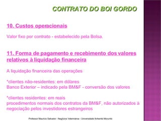 CONTRATO DO BOI GORDO 10. Custos operacionais Valor fixo por contrato - estabelecido pela Bolsa. 11. Forma de pagamento e recebimento dos valores relativos à liquidação financeira A liquidação financeira das operações  *clientes não-residentes: em dólares Banco Exterior – indicado pela BM&F - conversão dos valores *clientes residentes: em reais procedimentos normais dos contratos da BM&F, não autorizados à negociação pelos investidores estrangeiros 