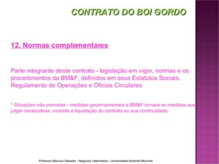 12. Normas complementares Parte integrante deste contrato - legislação em vigor, normas e os procedimentos da BM&F, definidos em seus Estatutos Sociais, Regulamento de Operações e Ofícios Circulares * Situações não previstas - medidas governamentais a BM&F tomará as medidas que julgar necessárias, visando a liquidação do contrato ou sua continuidade. CONTRATO DO BOI GORDO 