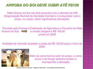 ARROBA DO BOI DEVE SUBIR ATÉ R$120 Mato Grosso do Sul não terá prejuízos com a decisão da OIE (Organização Mundial de Sanidade Animal) e o consumidor verá o preço, no varejo, sofrer significativas elevações. Previsão pela Famasul (Federação da Agricultura e Pecuária do Mato Grosso do Sul)   a arroba chegará a R$ 100,00  ainda em 2008 Analistas de mercado projetam o preço de R$ 120,00 para o início de 2009. Além da carne bovina subir de preço, a carne  suína e de frango também tendem a  acompanhar a elevação. 