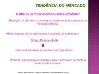 O QUE ESTÁ PROVOCANDO ESSA ELEVAÇÃO? Redução na oferta e o aumento no consumo, principalmente no mercado externo.  Brasil exporta carne bovina para 3 grandes consumidores:   China, Rússia e Índia economia bastante aquecida e bem populosos Portanto, aquecendo a economia, gira + dinheiro e aumenta a tendência de consumo. TENDÊNCIA DO MERCADO 