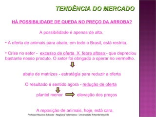 HÁ POSSIBILIDADE DE QUEDA NO PREÇO DA ARROBA? A possibilidade é apenas de alta.  A oferta de animais para abate, em todo o Brasil, está restrita.  Crise no setor -  excesso de oferta  X  febre aftosa  - que depreciou bastante nosso produto. O setor foi obrigado a operar no vermelho. abate de matrizes - estratégia para reduzir a oferta O resultado é sentido agora -  redução de oferta plantel menor   elevação dos preços  A reposição de animais, hoje, está cara. TENDÊNCIA DO MERCADO 