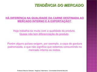 HÁ DIFERENÇA NA QUALIDADE DA CARNE DESTINADA AO MERCADO INTERNO E À EXPORTAÇÃO?  Hoje trabalha-se muito com a qualidade do produto.  Quase não tem diferenciação de produto .  Porém alguns países exigem, por exemplo, a capa de gordura padronizada, o que não significa que estamos consumindo no mercado interno os restos. TENDÊNCIA DO MERCADO 