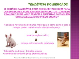 O  CENÁRIO FAVORÁVEL PARA PECUARISTAS E RUIM PARA CONSUMIDORES, PODE FAVORECER PRODUTOS - CARNE DE FRANGO E SUÍNA - QUE TENDEM A AUMENTAR O CONSUMO COM A ELEVAÇÃO DO PREÇO BOVINO? A princípio haverá uma demanda maior para a carne suína e para o frango, porém também terão elevação de preço. base da ração – milho produto extremamente valorizado fabricação do Etanol - Estados Unidos aumento no consumo pelos grandes países TENDÊNCIA DO MERCADO 