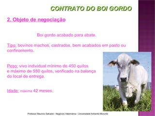 CONTRATO DO BOI GORDO 2. Objeto de negociação Boi gordo acabado para abate. Tipo:  bovinos machos, castrados, bem acabados em pasto ou confinamento. Peso:  vivo individual mínimo de 450 quilos  e máximo de 550 quilos, verificado na balança  do local de entrega. Idade:   máxima   42 meses . 