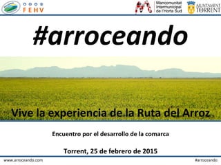 www.arroceando.com 	
   	
   	
   	
   	
   	
   	
   	
   	
   	
   	
   	
   	
  	
  	
  	
  	
  	
  	
  	
  	
  	
  	
  	
  	
  	
  	
  	
  #arroceando	
  
	
  
Encuentro	
  por	
  el	
  desarrollo	
  de	
  la	
  comarca	
  
	
  	
  
Torrent,	
  25	
  de	
  febrero	
  de	
  2015	
  
	
  
#arroceando	
  
Vive	
  la	
  experiencia	
  de	
  la	
  Ruta	
  del	
  Arroz	
  
 