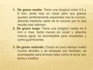 De grano medio: Tiene una longitud entre 5.2 y 6 mm, tarda mas en cocer pero sus granos quedan perfectamente separadas tras la coccion, absorbe bastante caldo de la coccion por lo que resulta mas sabroso. 2. De grano largo: Tiene una longitud media de 6 mm o mas, tarda menos en cocer y absorbe menos agua; es aconsejable para ensaladas y como guarniciones.3. De grano redondo: Cuece en poco tiempo suelta mucho almidón y se empasta con facilidad, es aconsejable para arroces tales como el arroz con leche y risottos.