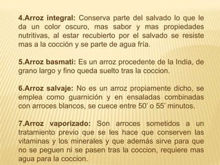 4.Arroz integral: Conserva parte del salvado lo que le da un color oscuro, mas sabor y mas propiedades nutritivas, al estar recubierto por el salvado se resiste mas a la cocción y se parte de agua fría.5.Arroz basmati: Es un arroz procedente de la India, de grano largo y fino queda suelto tras la coccion. 6.Arroz salvaje: No es un arroz propiamente dicho, se emplea como guarnición y en ensaladas combinadas con arroces blancos, se cuece entre 50’ o 55’ minutos.7.Arroz vaporizado: Son arroces sometidos a un tratamiento previo que se les hace que conserven las vitaminas y los minerales y que además sirve para que no se peguen ni se pasen tras la coccion, requiere mas agua para la coccion.