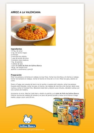 ARROZ A LA VALENCIANA
Ingredientes
1/2 kg. de arroz
¼ kg. de tocino magro
2 chorizos
3 morcillas de cebolla
1 vaso de aceite de oliva
3 tomates rojos maduros
1 kg. de patatas
1 cabeza de ajos
1 litro de Caldo de Pollo de Gallina Blanca
150 gr. de tomate frito
azafrán o condimento y perejil
Preparación
Pelar las patatas y cortarlas en rodajas no muy finas. Cortar las morcillas y el chorizo a rodajas.
Cortar los tomates en rodajas. Cortar el tocino en tiras de 2 x 4 cm. Pelar los ajos y darles un
corte.
Poner al fuego una cazuela de barro con el aceite y cuando esté caliente, echar las patatas.
Cuando estén blandas, echar los ajos, el tocino, las rodajas de morcilla y de chorizo, darle unas
vueltas y echar el tomate frito. Mezclarlo todo bien y dejarlo unos minutos, dándole vueltas con
una cuchara de madera.
Incorporar el arroz. Mezclar todo bien y añadir el azafrán y el caldo de Pollo de Gallina Blanca.
Colocar encima las rodajas de tomate y un poco de perejil picado y meter en el horno a fuego
medio y dejar cocer unos 20 min.
 