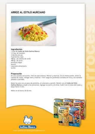 ARROZ AL ESTILO MURCIANO
Ingredientes
1 brik de Caldo de Pollo Gallina Blanca
1/2 kg. de tomates
3 dientes de ajo
4 pimientos rojos
400 gr. de costilla de cerdo
400 gr. de arroz
pimienta negra
perejil
colorante alimentario
aceite
Preparación
En una cazuela con aceite, freír los ajos enteros. Retirar y reservar. En el mismo aceite, echar la
costilla de cerdo, rehogar bien y reservar. Freír luego los pimientos cortados en tiras y los tomates
pelados y partidos.
Majar los ajos con un poco de pimienta, el colorante y perejil. Desleír con el Caldo de Pollo
Gallina Blanca y añadir a los pimientos. Agregar la carne y el arroz. Cubrir con el resto del Caldo y
dejar hervir 5 min.
Meter en el horno 18-20 min.
 
