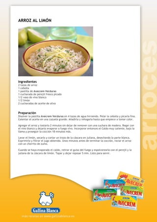 ARROZ AL LIMÓN
Ingredientes
2 tazas de arroz
1 cebolla
1 pastilla de Avecrem Verduras
1 cucharada de perejil fresco picado
1/2 vaso de vino blanco
1/2 limón
2 cucharadas de aceite de oliva
Preparación
Disolver la pastilla Avecrem Verduras en 4 tazas de agua hirviendo. Pelar la cebolla y picarla fina.
Calentar el aceite en una cazuela grande. Añadirla y rehogarla hasta que empiece a tomar color.
Agregar el arroz y tostarlo 2 minutos sin dejar de remover con una cuchara de madera. Regar con
el vino blanco y dejarlo evaporar a fuego vivo. Incorporar entonces el Caldo muy caliente, bajo la
llama y proseguir la cocción 18 minutos más.
Lavar el limón, secarlo y cortar un trozo de la cáscara en juliana, desechando la parte blanca.
Exprimirlo y filtrar el jugo obtenido. Unos minutos antes de terminar la cocción, rociar el arroz
con un chorrito de zumo.
Cuando se haya evaporado el caldo, retirar el guiso del fuego y espolvorearlo con el perejil y la
juliana de la cáscara de limón. Tapar y dejar reposar 5 min. Listo para servir.
 