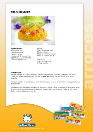 ARROZ BANDERA
Ingredientes
4 tacitas de arroz
2 pimientos rojos
2 dientes de ajo
1 cucharada de tomate frito
2 pastillas de Avecrem Pollo
colorante alimentario
Relleno
1 taza de tomate frito
3 huevos duros
1 lata de pimiento morrón
1 lata de atún de 200 gr.
Guarnición
1 taza de mayonesa
lechuga picada
Preparación
Rehogar los ajos en un poco de aceite y añadir los pimientos a trocitos, el tomate y el arroz.
Cubrir con agua y sazonar con las pastillas de Avecrem Pollo. Preparar así un arroz seco y
amarillo.
Mientras, mezclar el tomate con el atún desmenuzado y un poco de pimiento morrón y dos huevos
duros picados
Disponer un molde redondo con la mitad del arroz, rellenar con el picadillo y volver a poner arroz.
Dejar enfriar y desmoldar sobre lechuga muy picada. Cubrir de mayonesa y adornar con huevo
duro y el resto del pimiento morrón.
 