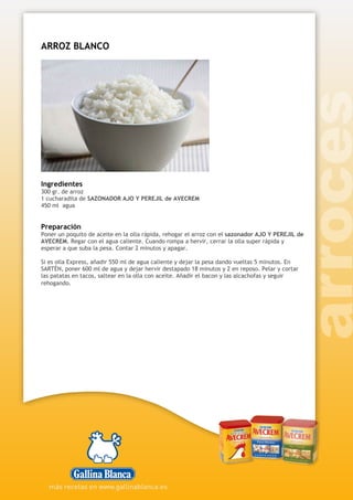 ARROZ BLANCO
Ingredientes
300 gr. de arroz
1 cucharadita de SAZONADOR AJO Y PEREJIL de AVECREM
450 ml agua
Preparación
Poner un poquito de aceite en la olla rápida, rehogar el arroz con el sazonador AJO Y PEREJIL de
AVECREM. Regar con el agua caliente. Cuando rompa a hervir, cerrar la olla super rápida y
esperar a que suba la pesa. Contar 2 minutos y apagar.
Si es olla Express, añadir 550 ml de agua caliente y dejar la pesa dando vueltas 5 minutos. En
SARTÉN, poner 600 ml de agua y dejar hervir destapado 18 minutos y 2 en reposo. Pelar y cortar
las patatas en tacos, saltear en la olla con aceite. Añadir el bacon y las alcachofas y seguir
rehogando.
 