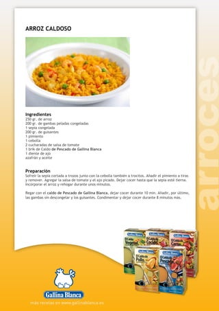 ARROZ CALDOSO
Ingredientes
250 gr. de arroz
200 gr. de gambas peladas congeladas
1 sepia congelada
200 gr. de guisantes
1 pimiento
1 cebolla
2 cucharadas de salsa de tomate
1 brik de Caldo de Pescado de Gallina Blanca
1 diente de ajo
azafrán y aceite
Preparación
Sofreír la sepia cortada a trozos junto con la cebolla también a trocitos. Añadir el pimiento a tiras
y remover. Agregar la salsa de tomate y el ajo picado. Dejar cocer hasta que la sepia esté tierna.
Incorporar el arroz y rehogar durante unos minutos.
Regar con el caldo de Pescado de Gallina Blanca, dejar cocer durante 10 min. Añadir, por último,
las gambas sin descongelar y los guisantes. Condimentar y dejar cocer durante 8 minutos más.
 