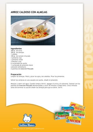 ARROZ CALDOSO CON ALMEJAS
Ingredientes
300 gr. de arroz
300 gr. de almejas
1 cebolla
100 gr. de tomate triturado
1 pimiento rojo
1 pimiento verde
3 dientes e ajo
6 cucharadas de aceite
1 cucharada de pimentón dulce
colorante alimentario
2 pastillas de Avecrem Pescado
Preparación
Limpiar las almejas. Pelar y picar los ajos y las cebollas. Picar los pimientos.
Sofreír las verduras en una cazuela con aceite. Añadir el pimentón.
Mezclar y cubrir con agua. Cuando rompa a hervir, agregar el arroz y el colorante. Sazonar con las
pastillas de Avecrem Pescado desmenuzadas y cocer 20 minutos a fuego lento. Cinco minutos
antes de terminar la cocción añadir las almejas para que se abran. Servir.
 